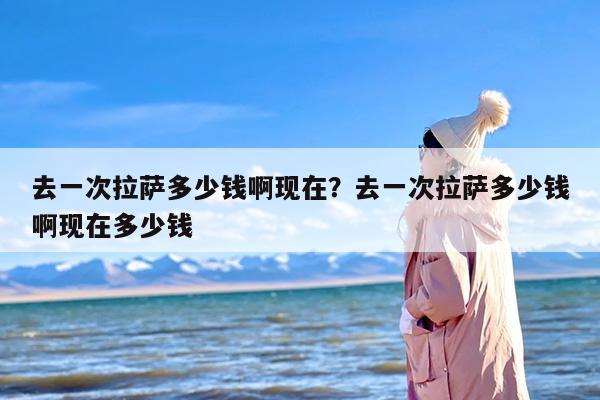 去一次拉萨多少钱啊现在？去一次拉萨多少钱啊现在多少钱