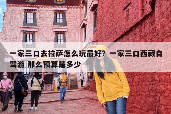 一家三口去拉萨怎么玩最好？一家三口西藏自驾游 那么预算是多少