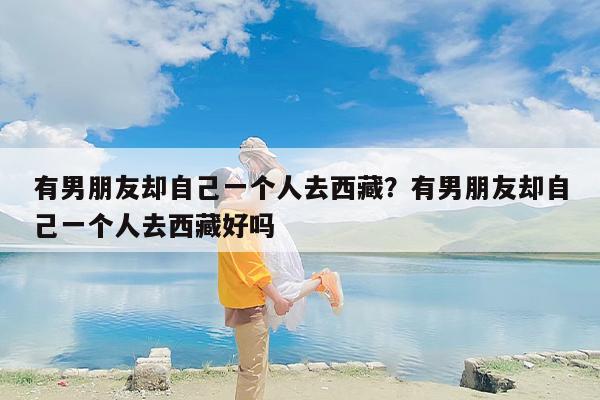 有男朋友却自己一个人去西藏？有男朋友却自己一个人去西藏好吗