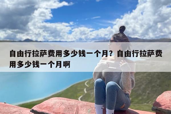 自由行拉萨费用多少钱一个月？自由行拉萨费用多少钱一个月啊
