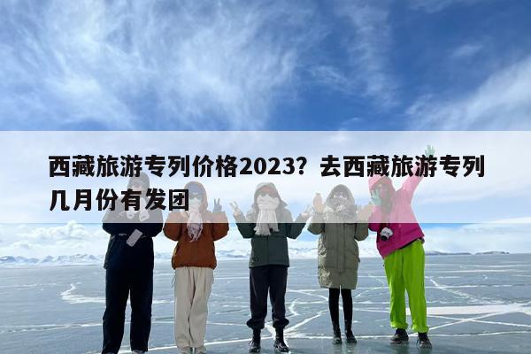 西藏旅游专列价格2023？去西藏旅游专列几月份有发团