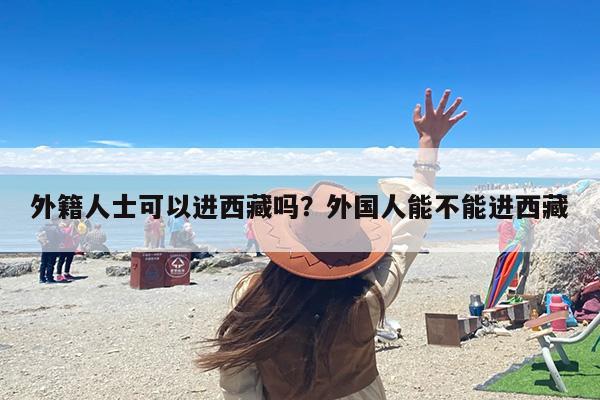 外籍人士可以进西藏吗？外国人能不能进西藏