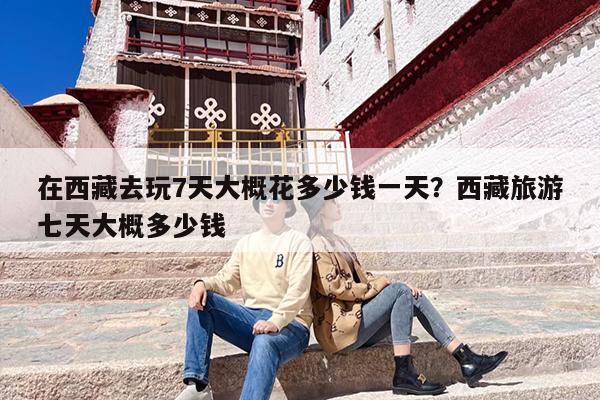 在西藏去玩7天大概花多少钱一天？西藏旅游七天大概多少钱