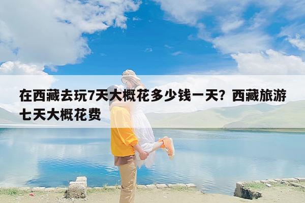 在西藏去玩7天大概花多少钱一天？西藏旅游七天大概花费