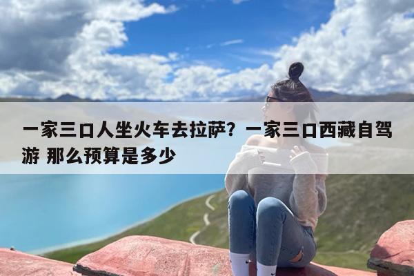 一家三口人坐火车去拉萨？一家三口西藏自驾游 那么预算是多少
