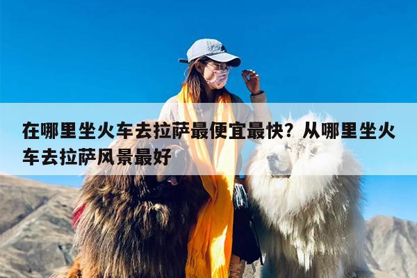 在哪里坐火车去拉萨最便宜最快？从哪里坐火车去拉萨风景最好