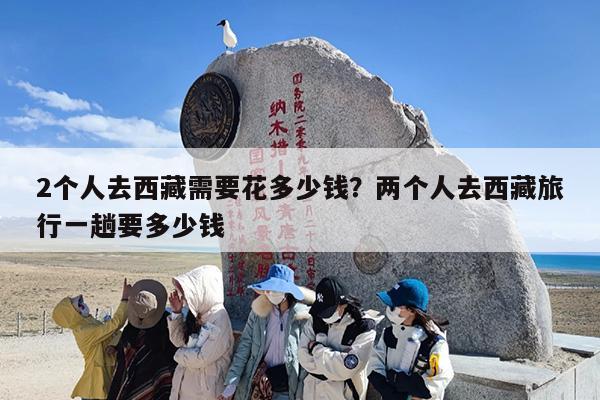 2个人去西藏需要花多少钱？两个人去西藏旅行一趟要多少钱