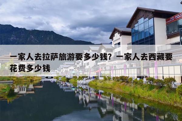 一家人去拉萨旅游要多少钱？一家人去西藏要花费多少钱