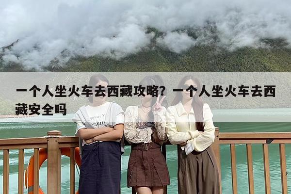 一个人坐火车去西藏攻略？一个人坐火车去西藏安全吗