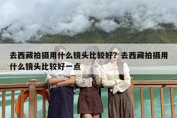 去西藏拍摄用什么镜头比较好？去西藏拍摄用什么镜头比较好一点