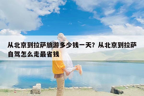 从北京到拉萨旅游多少钱一天？从北京到拉萨自驾怎么走最省钱