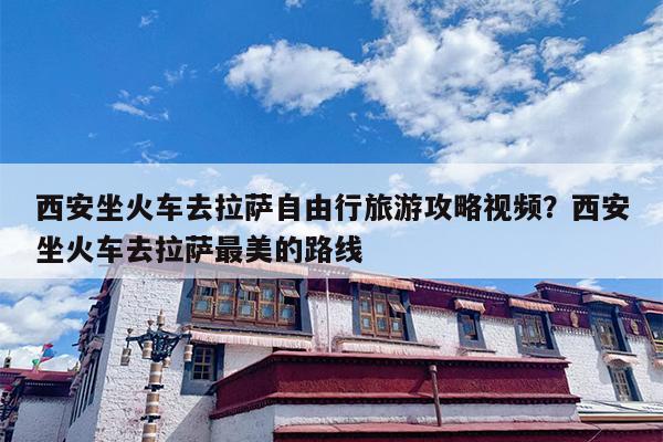 西安坐火车去拉萨自由行旅游攻略视频？西安坐火车去拉萨最美的路线
