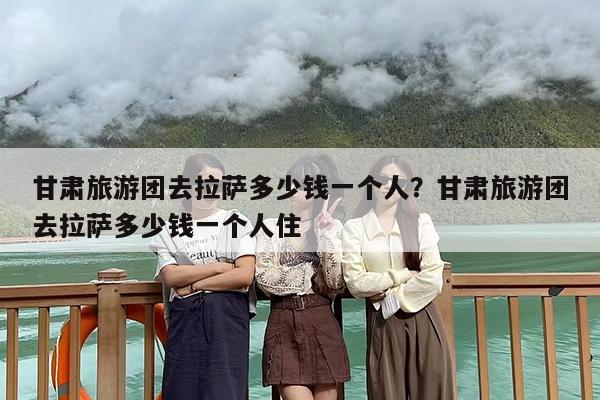 甘肃旅游团去拉萨多少钱一个人？甘肃旅游团去拉萨多少钱一个人住