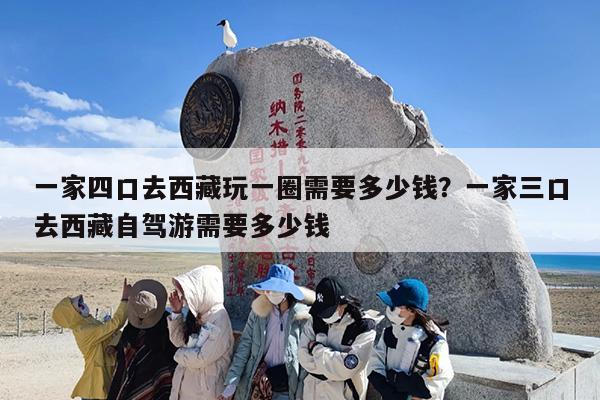 一家四口去西藏玩一圈需要多少钱？一家三口去西藏自驾游需要多少钱