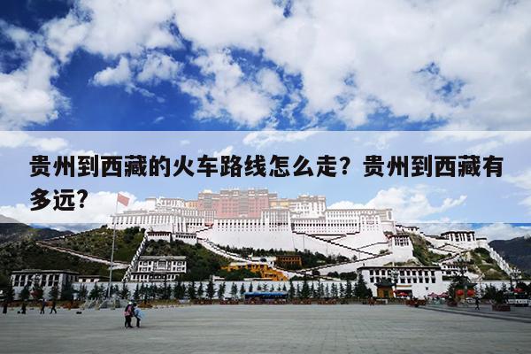 贵州到西藏的火车路线怎么走？贵州到西藏有多远?