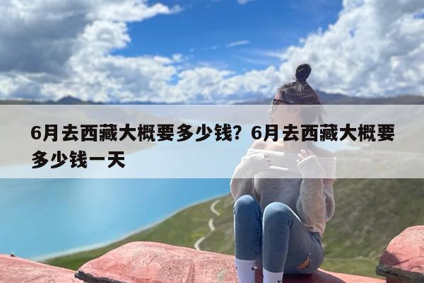 6月去西藏大概要多少钱？6月去西藏大概要多少钱一天