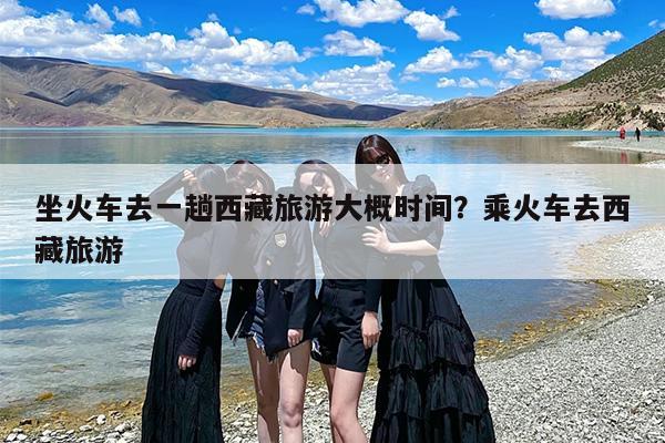 坐火车去一趟西藏旅游大概时间？乘火车去西藏旅游