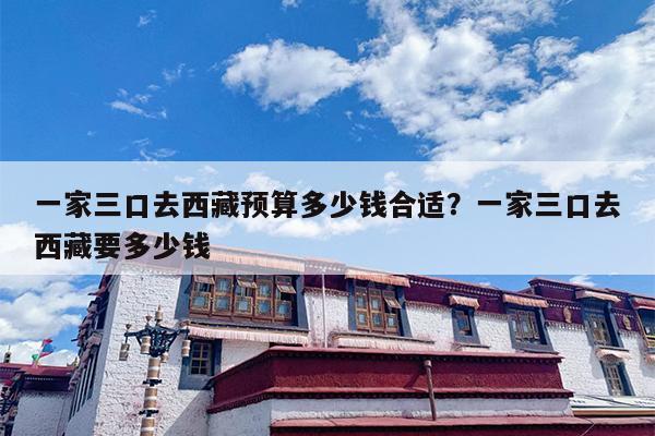 一家三口去西藏预算多少钱合适？一家三口去西藏要多少钱