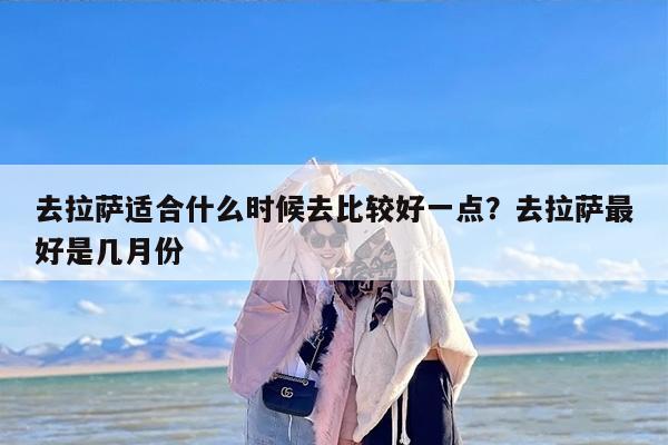去拉萨适合什么时候去比较好一点？去拉萨最好是几月份