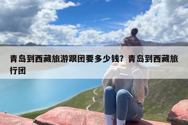 青岛到西藏旅游跟团要多少钱？青岛到西藏旅行团