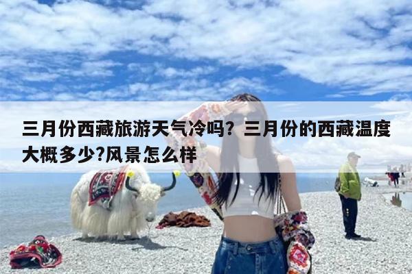三月份西藏旅游天气冷吗？三月份的西藏温度大概多少?风景怎么样