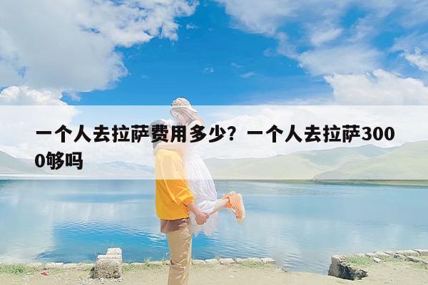 一个人去拉萨费用多少？一个人去拉萨3000够吗