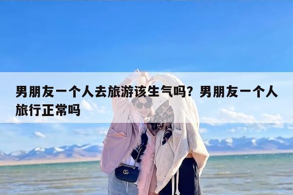 男朋友一个人去旅游该生气吗？男朋友一个人旅行正常吗