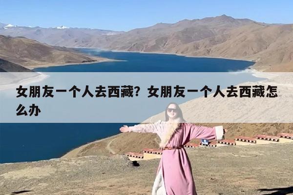 女朋友一个人去西藏？女朋友一个人去西藏怎么办
