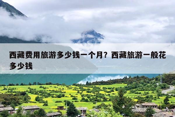 西藏费用旅游多少钱一个月？西藏旅游一般花多少钱