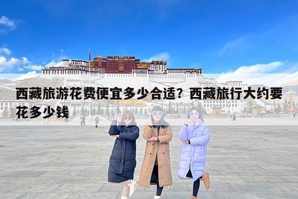西藏旅游花费便宜多少合适？西藏旅行大约要花多少钱