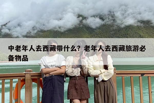 中老年人去西藏带什么？老年人去西藏旅游必备物品