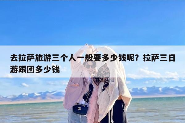 去拉萨旅游三个人一般要多少钱呢？拉萨三日游跟团多少钱
