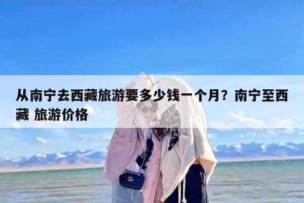 从南宁去西藏旅游要多少钱一个月？南宁至西藏 旅游价格