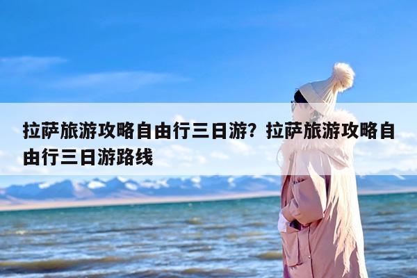 拉萨旅游攻略自由行三日游？拉萨旅游攻略自由行三日游路线