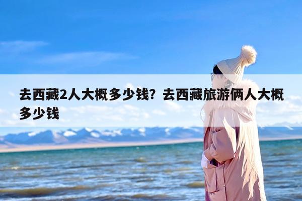 去西藏2人大概多少钱？去西藏旅游俩人大概多少钱