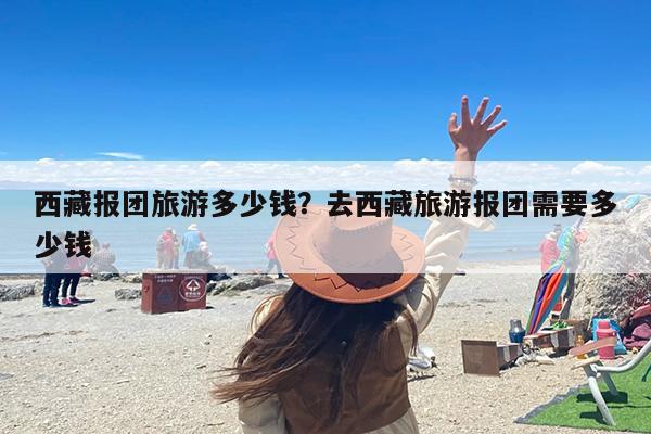 西藏报团旅游多少钱？去西藏旅游报团需要多少钱