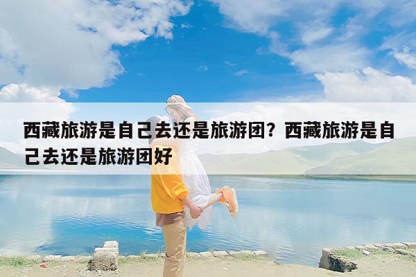 西藏旅游是自己去还是旅游团？西藏旅游是自己去还是旅游团好