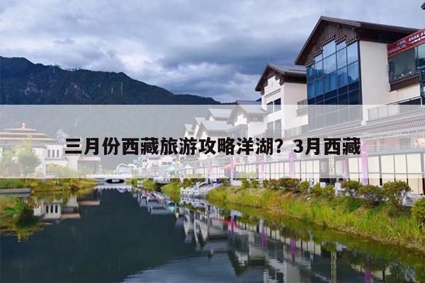 三月份西藏旅游攻略洋湖？3月西藏