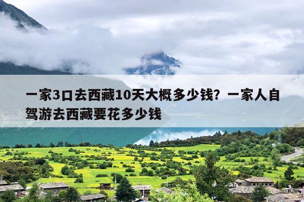 一家3口去西藏10天大概多少钱？一家人自驾游去西藏要花多少钱