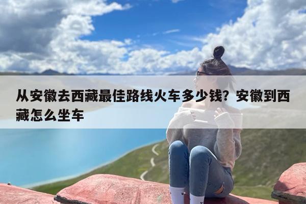 从安徽去西藏最佳路线火车多少钱？安徽到西藏怎么坐车