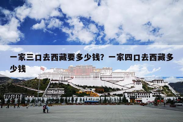 一家三口去西藏要多少钱？一家四口去西藏多少钱