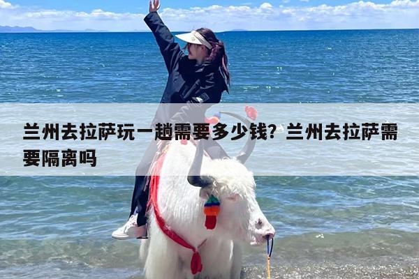 兰州去拉萨玩一趟需要多少钱？兰州去拉萨需要隔离吗