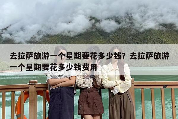去拉萨旅游一个星期要花多少钱？去拉萨旅游一个星期要花多少钱费用