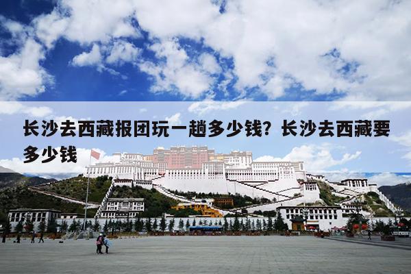 长沙去西藏报团玩一趟多少钱？长沙去西藏要多少钱