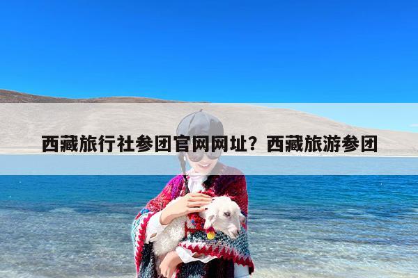 西藏旅行社参团官网网址？西藏旅游参团