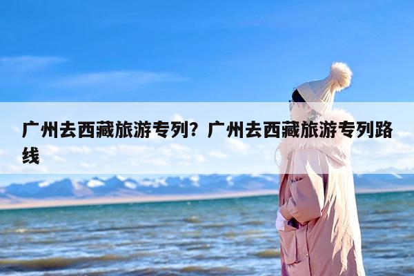 广州去西藏旅游专列？广州去西藏旅游专列路线