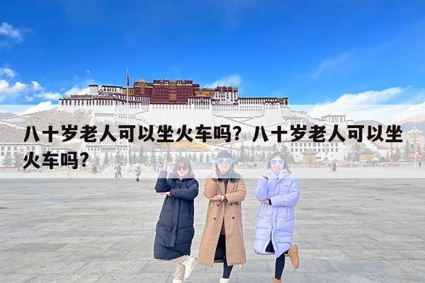 八十岁老人可以坐火车吗？八十岁老人可以坐火车吗?