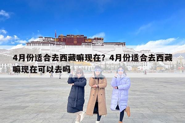 4月份适合去西藏嘛现在？4月份适合去西藏嘛现在可以去吗