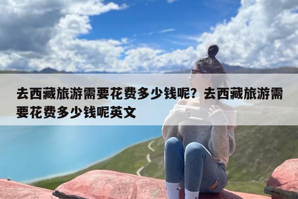 去西藏旅游需要花费多少钱呢？去西藏旅游需要花费多少钱呢英文