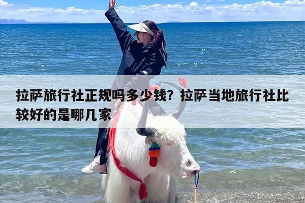 拉萨旅行社正规吗多少钱？拉萨当地旅行社比较好的是哪几家